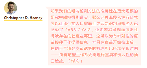 如果我们的唾液检测方法的准确性在更大规模的研究中能够得到证实，那么这种非侵入性方法就可以让我们在人口层面上更容易识别出哪些人已感染了 SARS-CoV-2，也更容易发现血清阳性持续存在的差距在哪里。